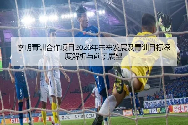 李明青训合作项目2026年未来发展及青训目标深度解析与前景展望