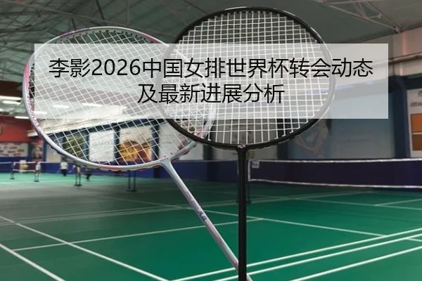 李影2026中国女排世界杯转会动态及最新进展分析