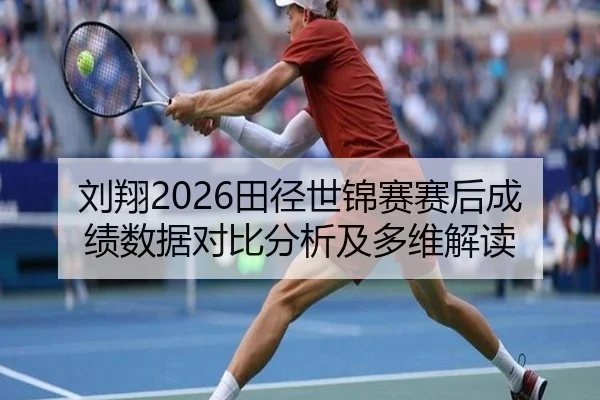 刘翔2026田径世锦赛赛后成绩数据对比分析及多维解读