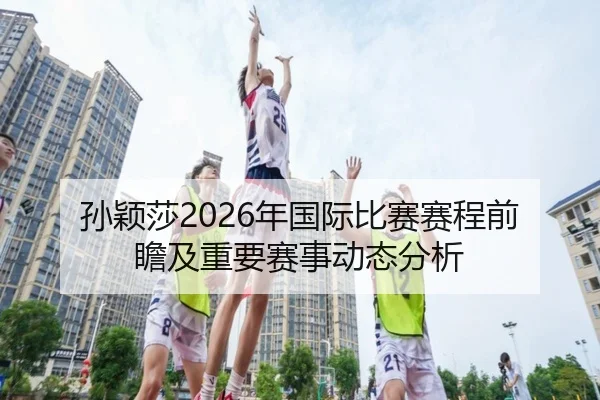 孙颖莎2026年国际比赛赛程前瞻及重要赛事动态分析