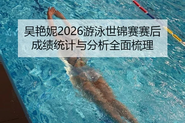 吴艳妮2026游泳世锦赛赛后成绩统计与分析全面梳理